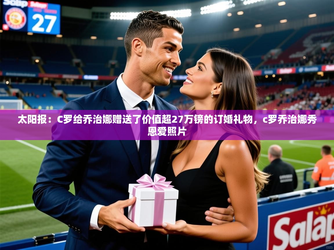 2025乐鱼体育app官网登录入口太阳报：C罗给乔治娜赠送了价值超27万镑的订婚礼物，c罗乔治娜秀恩爱照片