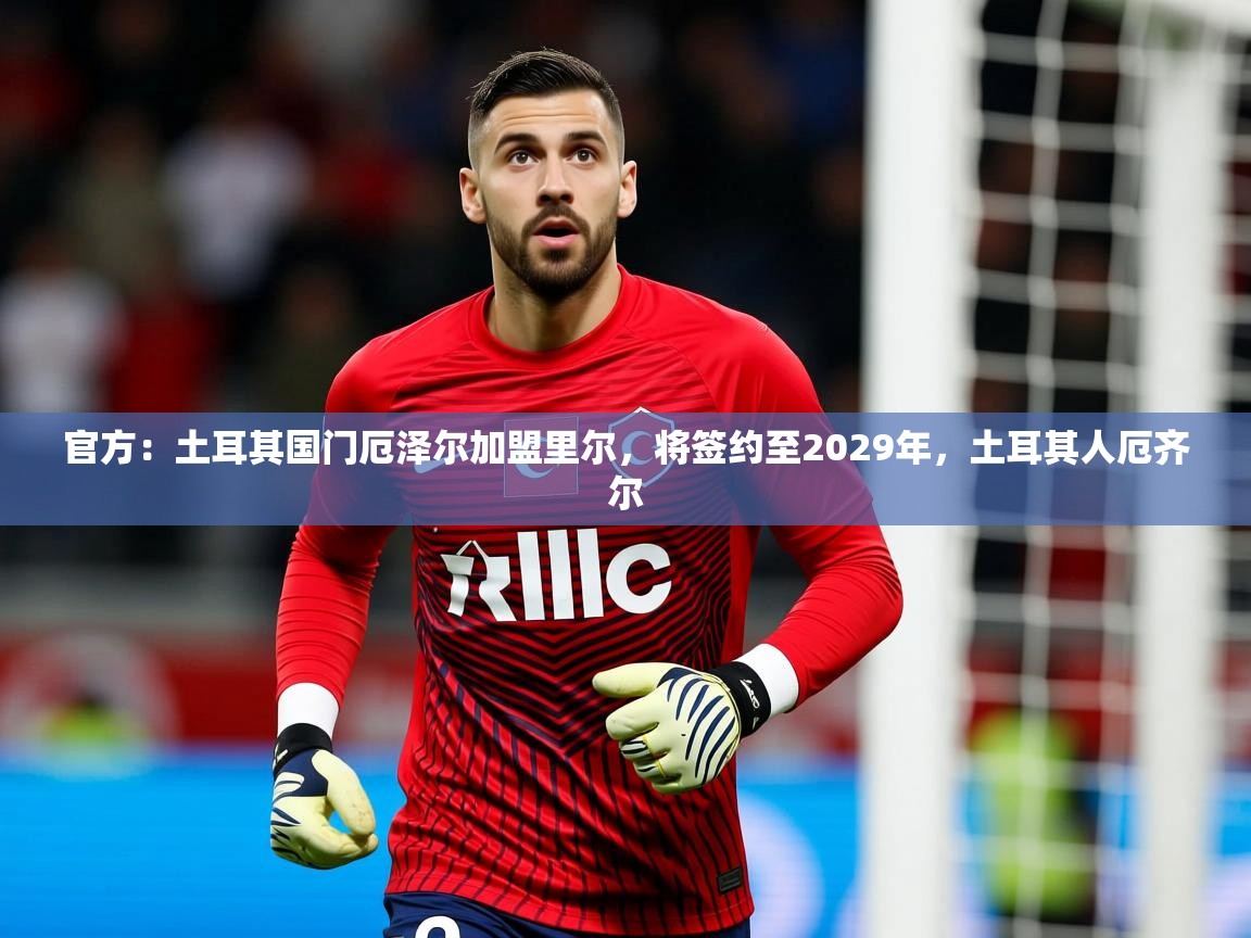 2025乐鱼体育在线登录官方：土耳其国门厄泽尔加盟里尔，将签约至2029年，土耳其人厄齐尔