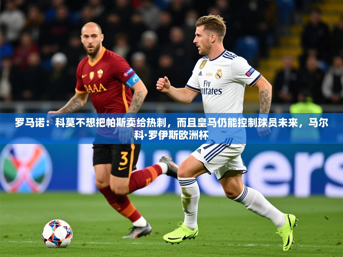 2025乐鱼体育在线官网罗马诺：科莫不想把帕斯卖给热刺，而且皇马仍能控制球员未来，马尔科·罗伊斯欧洲杯