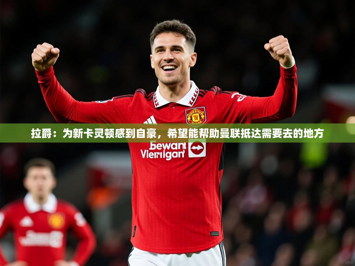 2025乐鱼体育在线拉爵:为新卡灵顿感到自豪,希望能帮助曼联抵达需要去的地方 第1张