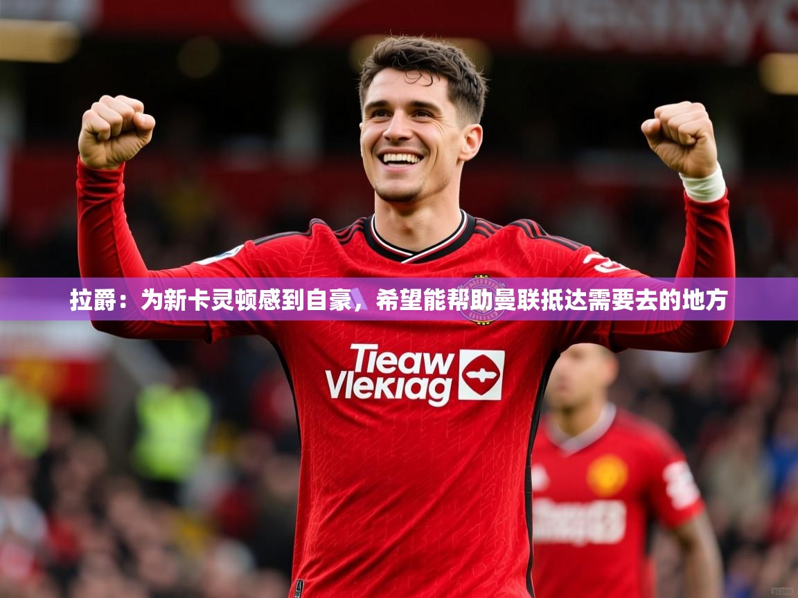 2025乐鱼体育在线拉爵:为新卡灵顿感到自豪,希望能帮助曼联抵达需要去的地方 第2张