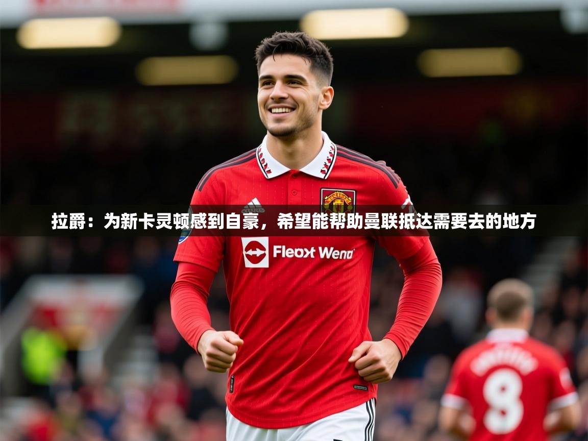2025乐鱼体育在线拉爵:为新卡灵顿感到自豪,希望能帮助曼联抵达需要去的地方 第3张