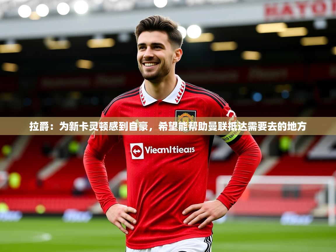 2025乐鱼体育在线拉爵:为新卡灵顿感到自豪,希望能帮助曼联抵达需要去的地方 第4张