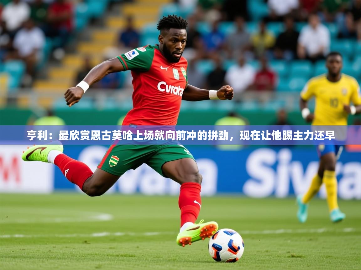2025乐鱼体育在线入口亨利：最欣赏恩古莫哈上场就向前冲的拼劲，现在让他踢主力还早