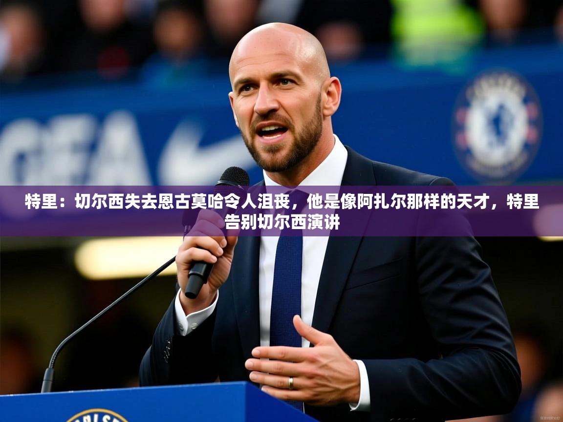 2025乐鱼体育在线官网特里：切尔西失去恩古莫哈令人沮丧，他是像阿扎尔那样的天才，特里告别切尔西演讲