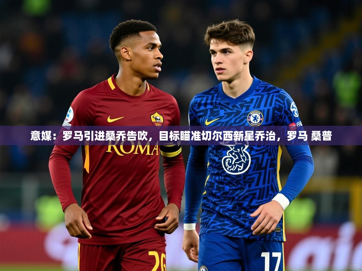 2025乐鱼体育官网登录入口意媒：罗马引进桑乔告吹，目标瞄准切尔西新星乔治，罗马 桑普