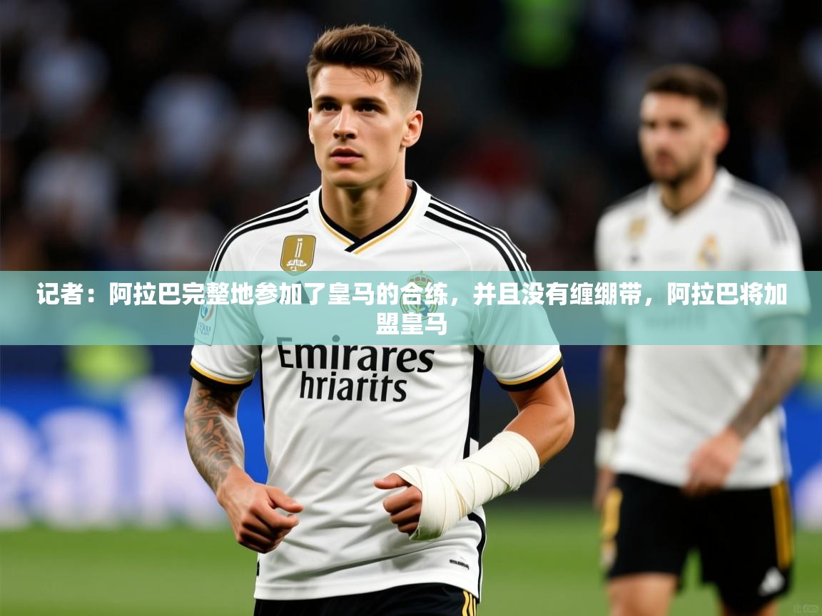 2025乐鱼体育官网登录入口记者：阿拉巴完整地参加了皇马的合练，并且没有缠绷带，阿拉巴将加盟皇马