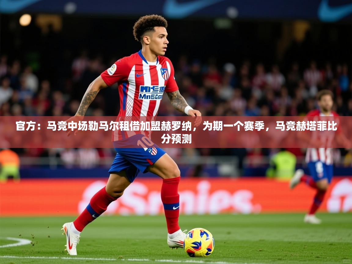 2025乐鱼体育app登录入口官方：马竞中场勒马尔租借加盟赫罗纳，为期一个赛季，马竞赫塔菲比分预测  第2张