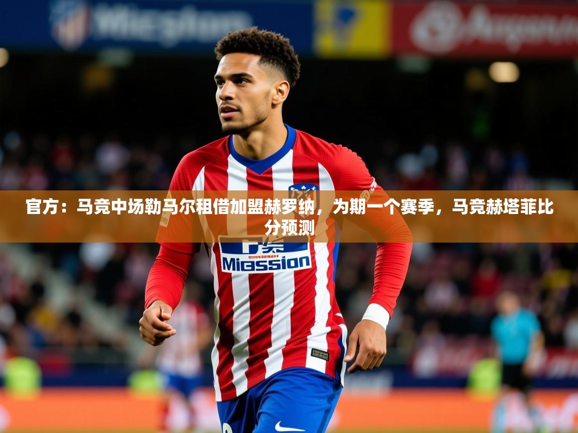 2025乐鱼体育app登录入口官方：马竞中场勒马尔租借加盟赫罗纳，为期一个赛季，马竞赫塔菲比分预测  第3张
