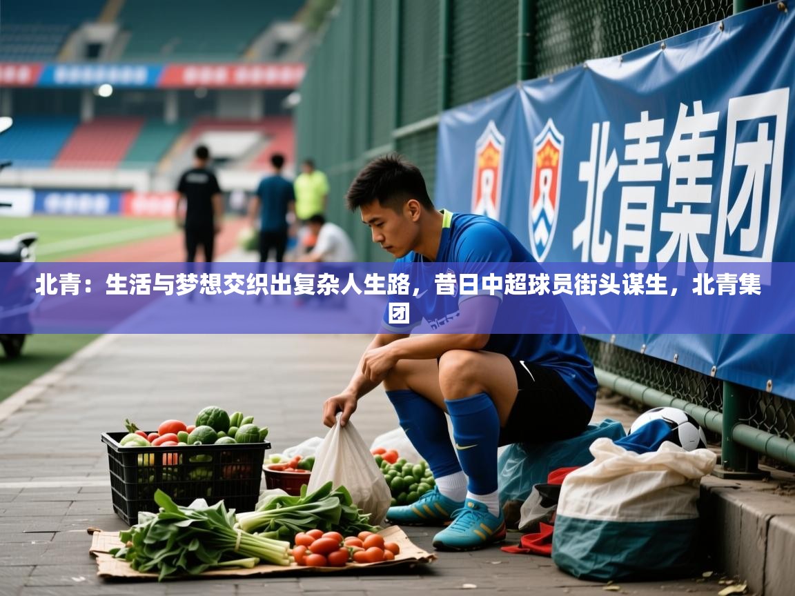 2025乐鱼体育在线网站北青:生活与梦想交织出复杂人生路,昔日中超球员街头谋生,北青集团 第3张