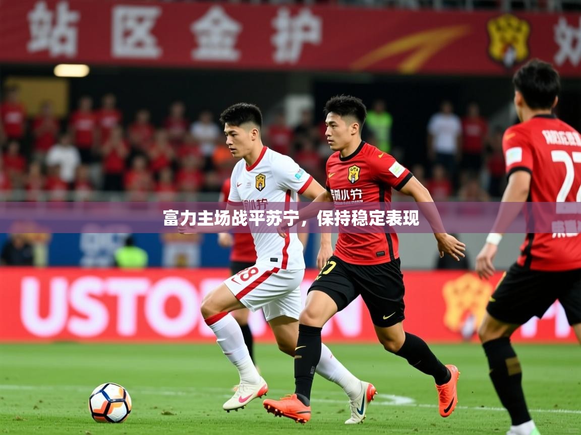 2026乐鱼体育 vip 注册富力主场战平苏宁,保持稳定表现 第1张