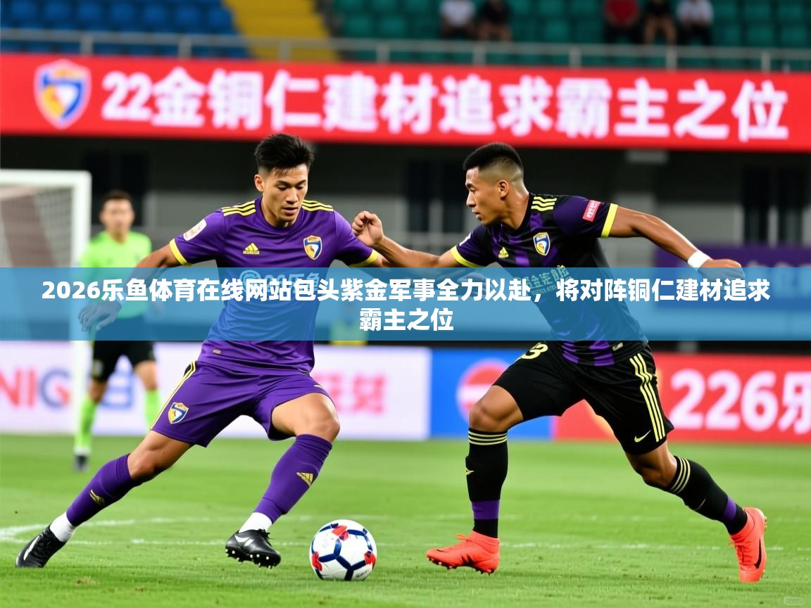 2026乐鱼体育在线网站包头紫金军事全力以赴，将对阵铜仁建材追求霸主之位